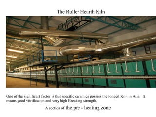 One of the significant factor is that specific ceramics possess the longest Kiln in Asia. It
means good vitrification and very high Breaking strength.
A section of the pre - heating zone
The Roller Hearth Kiln
 