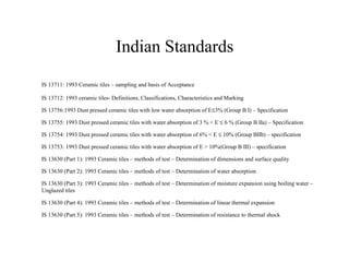 IS 13711: 1993 Ceramic tiles – sampling and basis of Acceptance
IS 13712: 1993 ceramic tiles- Definitions, Classifications, Characteristics and Marking
IS 13756:1993 Dust pressed ceramic tiles with low water absorption of E≤3% (Group B I) – Specification
IS 13755: 1993 Dust pressed ceramic tiles with water absorption of 3 % < E ≤ 6 % (Group B IIa) – Specification
IS 13754: 1993 Dust pressed ceramic tiles with water absorption of 6% < E ≤ 10% (Group BIIb) – specification
IS 13753: 1993 Dust pressed ceramic tiles with water absorption of E > 10%(Group B III) – specification
IS 13630 (Part 1): 1993 Ceramic tiles – methods of test – Determination of dimensions and surface quality
IS 13630 (Part 2): 1993 Ceramic tiles – methods of test – Determination of water absorption
IS 13630 (Part 3): 1993 Ceramic tiles – methods of test – Determination of moisture expansion using boiling water –
Unglazed tiles
IS 13630 (Part 4): 1993 Ceramic tiles – methods of test – Determination of linear thermal expansion
IS 13630 (Part 5): 1993 Ceramic tiles – methods of test – Determination of resistance to thermal shock
Indian Standards
 