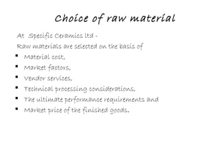 Choice of raw material
At Specific Ceramics ltd -
Raw materials are selected on the basis of
 Material cost,
 Market factors,
 Vendor services,
 Technical processing considerations,
 The ultimate performance requirements and
 Market price of the finished goods.
 