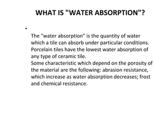 WHAT IS "WATER ABSORPTION"?
•
The "water absorption" is the quantity of water
which a tile can absorb under particular conditions.
Porcelain tiles have the lowest water absorption of
any type of ceramic tile.
Some characteristic which depend on the porosity of
the material are the following: abrasion resistance,
which increase as water absorption decreases; frost
and chemical resistance.
 