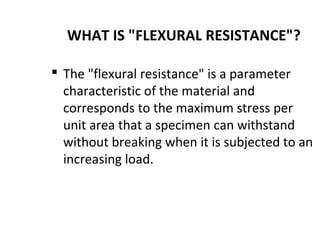 WHAT IS "FLEXURAL RESISTANCE"?
 The "flexural resistance" is a parameter
characteristic of the material and
corresponds to the maximum stress per
unit area that a specimen can withstand
without breaking when it is subjected to an
increasing load.
 
