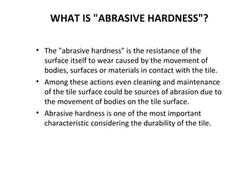 WHAT IS "ABRASIVE HARDNESS"?
• The "abrasive hardness" is the resistance of the
surface itself to wear caused by the movement of
bodies, surfaces or materials in contact with the tile.
• Among these actions even cleaning and maintenance
of the tile surface could be sources of abrasion due to
the movement of bodies on the tile surface.
• Abrasive hardness is one of the most important
characteristic considering the durability of the tile.
 