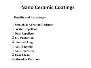 Nano Ceramic Coatings
 Scratch & Abrasion Resistant
 Water Repellent
 Dust Repellent
 UV Protection
 Anti-sticking
 Anti-Bacterial
 Anti-Corrosive
Benefits and Advantages
 Easy Clean
 Abrasion Resistant
 