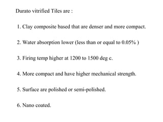 Durato vitrified Tiles are :
1. Clay composite based that are denser and more compact.
2. Water absorption lower (less than or equal to 0.05% )
3. Firing temp higher at 1200 to 1500 deg c.
4. More compact and have higher mechanical strength.
5. Surface are polished or semi-polished.
6. Nano coated.
 