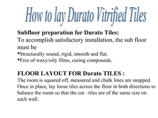 Subfloor preparation for Durato Tiles:
To accomplish satisfactory installation, the sub floor
must be
Structurally sound, rigid, smooth and flat.
Free of waxy/oily films, curing compounds.
FLOOR LAYOUT FOR Durato TILES :
The room is squared off, measured and chalk lines are snapped.
Once in place, lay loose tiles across the floor in both directions to
balance the room so that the cut –tiles are of the same size on
each wall.
 