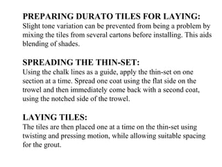 PREPARING DURATO TILES FOR LAYING:
Slight tone variation can be prevented from being a problem by
mixing the tiles from several cartons before installing. This aids
blending of shades.
SPREADING THE THIN-SET:
Using the chalk lines as a guide, apply the thin-set on one
section at a time. Spread one coat using the flat side on the
trowel and then immediately come back with a second coat,
using the notched side of the trowel.
LAYING TILES:
The tiles are then placed one at a time on the thin-set using
twisting and pressing motion, while allowing suitable spacing
for the grout.
 