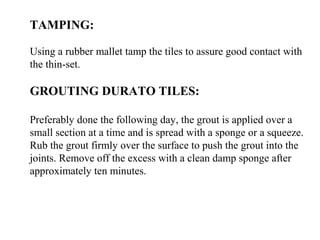 TAMPING:
Using a rubber mallet tamp the tiles to assure good contact with
the thin-set.
GROUTING DURATO TILES:
Preferably done the following day, the grout is applied over a
small section at a time and is spread with a sponge or a squeeze.
Rub the grout firmly over the surface to push the grout into the
joints. Remove off the excess with a clean damp sponge after
approximately ten minutes.
 