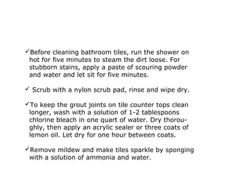 Before cleaning bathroom tiles, run the shower on
hot for five minutes to steam the dirt loose. For
stubborn stains, apply a paste of scouring powder
and water and let sit for five minutes.
 Scrub with a nylon scrub pad, rinse and wipe dry.
To keep the grout joints on tile counter tops clean
longer, wash with a solution of 1-2 tablespoons
chlorine bleach in one quart of water. Dry thorou-
ghly, then apply an acrylic sealer or three coats of
lemon oil. Let dry for one hour between coats.
Remove mildew and make tiles sparkle by sponging
with a solution of ammonia and water.
 
