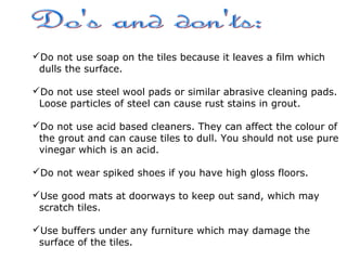 Do not use soap on the tiles because it leaves a film which
dulls the surface.
Do not use steel wool pads or similar abrasive cleaning pads.
Loose particles of steel can cause rust stains in grout.
Do not use acid based cleaners. They can affect the colour of
the grout and can cause tiles to dull. You should not use pure
vinegar which is an acid.
Do not wear spiked shoes if you have high gloss floors.
Use good mats at doorways to keep out sand, which may
scratch tiles.
Use buffers under any furniture which may damage the
surface of the tiles.
 