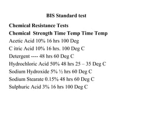 BIS Standard test
Chemical Resistance Tests
Chemical Strength Time Temp Time Temp
Acetic Acid 10% 16 hrs 100 Deg
C itric Acid 10% 16 hrs. 100 Deg C
Detergent ---- 48 hrs 60 Deg C
Hydrochloric Acid 50% 48 hrs 25 – 35 Deg C
Sodium Hydroxide 5% ½ hrs 60 Deg C
Sodium Stearate 0.15% 48 hrs 60 Deg C
Sulphuric Acid 3% 16 hrs 100 Deg C
 