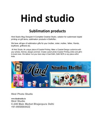 Hind studio
Sublimation products
Hind Studio Mug Designer A Complete Creative Studio, solution for customised digital
printing on gift items, sublimation products in Delhi/Ncr.
We have all type of sublimation gifts for your brother, sister, mother, father, friends,
boyfriend, girlfriend etc.
At Hind Studio, An unique place of Coaster Printing. Make a Coaster Design customize with
your photos, themes, designs and text. Create custom photo Coaster Printing online and gift it
to loved ones. We deliver it at your door-step in East Delhi, Delhi NCR or any place within
India.
Hind Photo Studio
www.hindstudio.in
Hind Studio
C-246 Main Market Bhajanpura Delhi
+91-9958664422
 