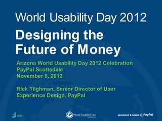 World Usability Day 2012
Designing the
Future of Money
Arizona World Usability Day 2012 Celebration
PayPal Scottsdale
November 8, 2012

Rick Tilghman, Senior Director of User
Experience Design, PayPal


                                         sponsored & hosted by
 