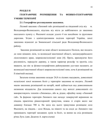 РОЗДІЛ ІІ
ГЕОГРАФІЧНЕ РОЗМІЩЕННЯ ТА ФІЗИКО-ГЕОГРАФІЧНІ
УМОВИ ТЕРИТОРІЇ
2.1. Географічне розташування заказника.
Лісовий заказник «Липовий гай» розміщений на південний схід від м.
Володимира-Волинського, відстань від міста до найближчого до заказника
населеного пункту с. Фалемичі складає усього 4 км шосейною та ґрунтовою
дорогами. Згідно з адміністративним поділом території України, землі
заказника віднесені до Зимненської сільської ради Володимир-Волинського
району.
Заказник розміщений на межі області волинського Полісся, яке входить
до зони мішаних лісів, та волинської височинної області, західноукраїнського
лісостепового краю, широколистолісової зони [4]. Проте, враховуючи його
рослинність, передусім деревну, а також характер рельєфу та ґрунтів, слід
вважати, що він за фізико-географічним районуванням усе-таки належить до
волинської височинної області широколистолісової зони, хоча й розміщений на
її північній околиці.
Загальна площа заказника складає 24,8 га лісових насаджень, довколишні
незаліснені землі низинних боліт у територію заказника не входять. Лісовий
масив заказника розміщений на пагорбі, який здіймається над довколишньою
низинною місцевістю. Для позначення самого лісу жителі довколишніх сіл
використовують топонім «Липовець», або ж, рідше, офіційну назву «Липовий
гай». За формою територія Липового гаю нагадує повернутий вершиною на
південь практично рівносторонній трикутник, кожна зі сторін якого має
довжину близько 700 м. На захід від цього трикутника розміщене село
Фалемичі, на південь - село Вілька, на півночі та на сході до Липового гаю
примикають території заплавних луків та боліт, за якими на схід розміщена
річка Луга. (див. Додаток А. карта-схема)
10
 
