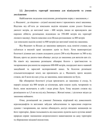 2.2. Доступність території заказника для відвідувачів та умови
дослідження
Найближчим людським поселенням, розміщеним поряд з заказником, є
с. Фалемичі , до південно - східної околиці якого і прилягають землі заказника.
Відстань від об’єкта до земельних наділів місцевих селян усього близько
двохсот метрів, до житлової зони - 600 метрів, (якщо не враховувати два
окремих обійстя, розміщених відповідно на 350-400 метрів від території
лісового масиву). Зовсім невелике село Вілька розташоване за 400 метрів
(до земельних наділів селян) та 800 метрів (до житлової зони) від заказника.
Від Фалемич та Вільки до заказника прямують ледь помітні стежки, що
губляться в високій траві заплавних луків та боліт. Хоча важкопрохідні
болотисті ділянки цих стежок складають усього 200 м від Фалемич та 300 м від
Вільки, проте це досить-таки обмежує доступ до заказника для жителів цих сіл.
На північ від заказника розміщене обширне болото з трав’янистою та
чагарниковою рослинністю шириною 600-800 метрів, посередині якого наявний
занедбаний та зарослий меліоративний канал. За болотом розміщені
сільськогосподарські землі, що прилягають до с. Фалемичі, проте жодних
стежок, які б вели від цих угідь до заказника, нами виявлено не було.
Ще обширніші болотисті угіддя прилягають до заказника зі сходу, їх
переріз складає від 800 метрів до кілометра, крім власне луків, чагарників та
боліт, вони включають в себе і води річки Луги. Тому жодних стежок від
розміщеного за 1,5 км на схід від Липовця с. Житані немає, і дістатися звідси до
заказника найважче.
Отже, розміщений на узвишші Липовець відрізаний від довколишніх
агроландшафтів та житлових забудов заболоченими та зарослими очеретом
луками і чагарниками, що значно обмежують доступ місцевих мешканців на
його територію. Деяка ізольованість від населених пунктів цього куточка живої
природи сприяє зменшенню антропогенного навантаження на дану територію
та збереженню місцевої екосистеми.
11
 
