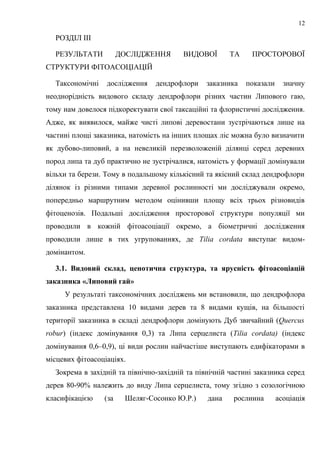 РОЗДІЛ ІІІ
РЕЗУЛЬТАТИ ДОСЛІДЖЕННЯ ВИДОВОЇ ТА ПРОСТОРОВОЇ
СТРУКТУРИ ФІТОАСОЦІАЦІЙ
Таксономічні дослідження дендрофлори заказника показали значну
неоднорідність видового складу дендрофлори різних частин Липового гаю,
тому нам довелося підкоректувати свої таксаційні та флористичні дослідження.
Адже, як виявилося, майже чисті липові деревостани зустрічаються лише на
частині площі заказника, натомість на інших площах ліс можна було визначити
як дубово-липовий, а на невеликій перезволоженій ділянці серед деревних
пород липа та дуб практично не зустрічалися, натомість у формації домінували
вільхи та берези. Тому в подальшому кількісний та якісний склад дендрофлори
ділянок із різними типами деревної рослинності ми досліджували окремо,
попередньо маршрутним методом оцінивши площу всіх трьох різновидів
фітоценозів. Подальші дослідження просторової структури популяції ми
проводили в кожній фітоасоціації окремо, а біометричні дослідження
проводили лише в тих угрупованнях, де Tilia cordata виступає видом-
домінантом.
3.1. Видовий склад, ценотична структура, та ярусність фітоасоціацій
заказника «Липовий гай»
У результаті таксономічних досліджень ми встановили, що дендрофлора
заказника представлена 10 видами дерев та 8 видами кущів, на більшості
території заказника в складі дендрофлори домінують Дуб звичайний (Quercus
robur) (індекс домінування 0,3) та Липа серцелиста (Tilia cordata) (індекс
домінування 0,6–0,9), ці види рослин найчастіше виступають едифікаторами в
місцевих фітоасоціаціях.
Зокрема в західній та північно-західній та північній частині заказника серед
дерев 80-90% належить до виду Липа серцелиста, тому згідно з созологічною
класифікацією (за Шеляг-Сосонко Ю.Р.) дана рослинна асоціація
12
 