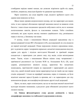 стовбурами нерідко наявні пеньки, що дозволяє відрізнити зруби від дерев,
загиблих, наприклад, внаслідок буревію чи ураження трутовиками.
Варто зазначити, що сліди вирубок старі, жодного зрубаного цього літа
дерева нами виявлено не було.
Щодо інших проявів антропогенного впливу, які так характерні для наших
лісів, то ми в процесі обстеження території заказника взагалі не виявили слідів
багаття, і лише кілька поодиноких предметів побутового сміття, як-то залишки
поліетиленових пакетів, фольги та пластикових пляшок. Тобто стихійних
смітників, які дуже псують вигляд типового українського лісу, розміщеного
поряд із містом, у Липовому гаю немає.
У цілому, згідно з показниками Шкали деградації середовища лісу в
процесі рекреації (згідно ВО «Лісопроект») [9], досліджуваний ліс слід віднести
до першої категорії деградації. Ознак порушення лісового середовища немає,
ріст та розвиток дерев і чагарників нормальні, механічні пошкодження відсутні,
дерева усіх ярусів і підлісок життєздатні. Моховий та трав'яний покрив
складається з характерних для даного типу лісу видів, слідів витоптування
немає. Також, згідно з показниками Шкали оцінки стану чагарникової і
трав'янистої рослинності (за Гусєвим М.М та. Агальцовою В.А.) [9], кущі
здорові, різноманітного вікового складу, практично без механічних
пошкоджень, трав’янистий покрив не порушений і характерний для даного
типу лісу, даний лісовий масив також характеризується як такий, що має першу
стадію деградації. І тільки на периферії заказника, поряд зі стежками, де були
відмічені невеликі зарослі будяків та кропиви, які є не характерним для лісу
компонентом флори, ми класифікуємо фітоценоз другої стадії деградації.
Проте, на жаль, варто констатувати, що це не наслідок високої екологічної
культури місцевих мешканців, а результат дуже обмеженої доступності цього
лісового масиву.
4.2. Оцінка фітосанітарного стану рослин домінантів з числа
дендрофлори заказника та стабільності угрупування в цілому.
22
 