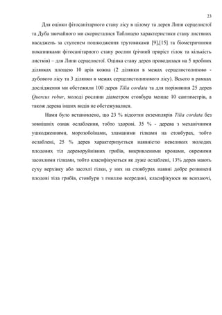 Для оцінки фітосанітарного стану лісу в цілому та дерев Липи серцелистої
та Дуба звичайного ми скористалися Таблицею характеристики стану листяних
насаджень за ступенем пошкодження трутовиками [9],[15] та біометричними
показниками фітосанітарного стану рослин (річний приріст гілок та кількість
листків) – для Липи серцелистої. Оцінка стану дерев проводилася на 5 пробних
ділянках площею 10 арів кожна (2 ділянки в межах серцелистолипово -
дубового лісу та 3 ділянки в межах серцелистолипового лісу). Всього в рамках
дослідження ми обстежили 100 дерев Tilia cordata та для порівняння 25 дерев
Quercus robur, молоді рослини діаметром стовбура менше 10 сантиметрів, а
також дерева інших видів не обстежувалися.
Нами було встановлено, що 23 % відсотки екземплярів Tilia cordata без
зовнішніх ознак ослаблення, тобто здорові. 35 % - дерева з механічними
ушкодженнями, морозобоїнами, зламаними гілками на стовбурах, тобто
ослаблені, 25 % дерев характеризується наявністю невеликих молодих
плодових тіл дереворуйнівних грибів, викривленими кронами, окремими
засохлими гілками, тобто класифікуються як дуже ослаблені, 13% дерев мають
суху верхівку або засохлі гілки, у них на стовбурах наявні добре розвинені
плодові тіла грибів, стовбури з гниллю всередині, класифікуюся як всихаючі,
23
 