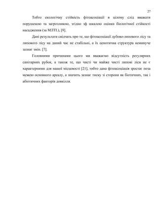Тобто екологічну стійкість фітоасоціації в цілому слід вважати
порушеною та загрозливою, згідно зф шкалою оцінки біологічної стійкості
насадження (за МЛТІ.), [9].
Дані результати свідчать про те, що фітоасоціації дубово-липового лісу та
липового лісу на даний час не стабільні, а їх ценотична структура неминуче
зазнає змін. [7].
Головними причинами цього ми вважаємо відсутність регулярних
санітарних рубок, а також те, що чисті чи майже чисті липові ліси не є
характерними для нашої місцевості [21], тобто дана фітоасоціація зростає поза
межею основного ареалу, а значить зазнає тиску зі сторони як біотичних, так і
абіотичних факторів довкілля.
27
 