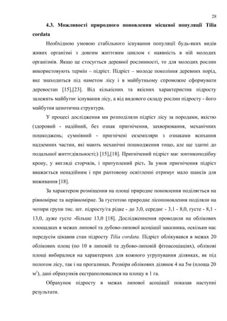 4.3. Можливості природного поновлення місцевої популяції Tilia
cordata
Необхідною умовою стабільного існування популяції будь-яких видів
живих організмі з довгим життєвим циклом є наявність в ній молодих
організмів. Якщо це стосується деревної рослинності, то для молодих рослин
використовують термін – підріст. Підріст – молоде покоління деревних порід,
яке знаходиться під наметом лісу і в майбутньому спроможне сформувати
деревостан [15],[23]. Від кількісних та якісних характеристик підросту
залежить майбутнє існування лісу, а від видового складу рослин підросту - його
майбутня ценотична структура.
У процесі дослідження ми розподіляли підріст лісу за породами, якістю
(здоровий - надійний, без ознак пригнічення, захворювання, механічних
пошкоджень; сумнівний - пригнічені екземпляри з ознаками всихання
надземних частин, які мають механічні пошкодження тощо, але ще здатні до
подальшої життєдіяльності;) [15],[18]. Пригнічений підріст має зонтикоподібну
крону, у вигляді сторчків, і притуплений ріст. За умов пригнічення підріст
вважається ненадійним і при раптовому освітленні отримує мало шансів для
виживання [18].
За характером розміщення на площі природне поновлення поділяється на
рівномірне та нерівномірне. За густотою природне лісопоновлення поділяли на
чотири групи тис. шт. підросту/га рідке - до 3,0, середнє - 3,1 - 8,0, густе - 8,1 -
13,0, дуже густе -більше 13,0 [18]. Дослідженнення проводили на облікових
площадках в межах липової та дубово-липової асоціації заказника, оскільки нас
передусім цікавив стан підросту Tilia cordata. Підріст облікувався в межах 20
облікових площ (по 10 в липовій та дубово-липовій фітоасоціаціях), облікові
площі вибиралися на характерних для кожного угрупування ділянках, як під
пологом лісу, так і на прогалинах. Розміри облікових ділянок 4 на 5м (площа 20
м2
), дані обрахунків екстраполювалися на площу в 1 га.
Обрахунок підросту в межах липової асоціації показав наступні
результати.
28
 