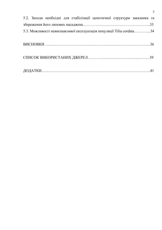 5.2. Заходи необхідні для стабілізації ценотичної структури заказника та
збереження його липових насаджень……………………………………………..33
5.3. Можливості невиснажливої експлуатація популяції Tilia cordata……….....34
ВИСНОВКИ ………………………………………………………………………..36
СПИСОК ВИКОРИСТАНИХ ДЖЕРЕЛ………………………………….………39
ДОДАТКИ…………………………………………………………………………..41
3
 