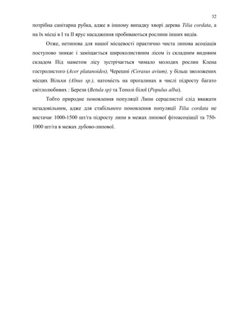 потрібна санітарна рубка, адже в іншому випадку хворі дерева Tilia cordata, а
на їх місці в І та ІІ ярус насадження пробиваються рослини інших видів.
Отже, нетипова для нашої місцевості практично чиста липова асоціація
поступово зникає і заміщається широколистяним лісом із складним видовим
складом Під наметом лісу зустрічається чимало молодих рослин Клена
гостролистого (Acer platanoides), Черешні (Cerasus avium), у більш зволожених
місцях Вільхи (Alnus sp.), натомість на прогалинах в числі підросту багато
світлолюбивих : Берези (Betula sp) та Тополі білої (Populus alba).
Тобто природне поновлення популяції Липи серцелистої слід вважати
незадовільним, адже для стабільного поновлення популяції Tilia cordata не
вистачає 1000-1500 шт/га підросту липи в межах липової фітоасоціації та 750-
1000 шт/га в межах дубово-липової.
32
 