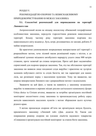 РОЗДІЛ V.
РЕКОМЕНДАЦІЇ ПО ОХОРОНІ ТА НЕВИСНАЖЛИВОМУ
ПРИРОДОКОРИСТУВАННЮ В МЕЖАХ ЗАКАЗНИКА
5.1. Созологічні рекомендації для впровадження на території
Липового гаю
Антропогенний вплив на місцеву екосистему обмежений географічними
особливостями заказника, передусім гідрологічним режимом навколишньої
території. Більшу частину року територія заказника відрізана від
навколишнього світу водами р. Луга, котрі, розливаючись по заплаві, роблять її
майже непрохідною.
Це практично унеможливлює впорядковане використання цієї території з
рекреаційною метою, хоча лісовий масив розміщений поряд з містом, а до
найближчої зупинки місцевого автобусного маршруту усього лише 800 метрів
стежкою, проте зазвичай ця стежка непрохідна. Проте цей факт надзвичайно
сприятливий для охорони природи заказника. Так, під час обстеження території
заказника ми виявили лише поодинокі сліди вирубок і практично не зустріли
залишків побутового сміття та слідів багаття, які так характерні для наших
лісів, що розміщені поряд з населеними пунктами. Тому ми вважаємо, що
широке використання Липового гаю з рекреаційною метою є недоцільним.
Зважаючи на цей факт, а також на наявність у заказнику незаконних
вирубок та виявлення в окремих місцях рослин сагітального компоненту флори
Urtica dioica та Cirsium arvense, вважаємо за потрібне організувати постійний
моніторинг екологічного стану заказника та пропагандистську роботу серед
жителів навколишніх населених пунктів з метою збереження цього куточка
рідного краю.
З метою пропаганди охорони об’єкта ми організували випуск буклета,
присвяченого заказнику «Липовий гай» (Див. додаток Б). Також для
покращення режиму охорони ми (силами ліцеїстів наукового товариства
«Соняшник») організували постійний моніторинг за станом біоти заказника.
33
 