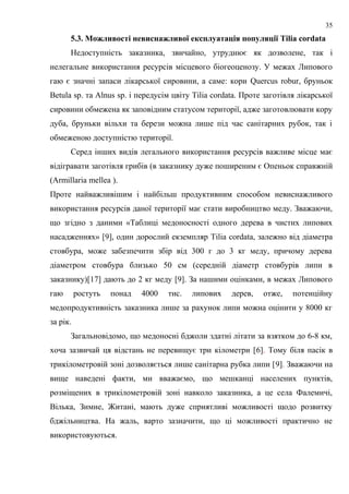 5.3. Можливості невиснажливої експлуатація популяції Tilia cordata
Недоступність заказника, звичайно, утруднює як дозволене, так і
нелегальне використання ресурсів місцевого біогеоценозу. У межах Липового
гаю є значні запаси лікарської сировини, а саме: кори Quercus robur, бруньок
Betula sp. та Alnus sp. і передусім цвіту Tilia cordata. Проте заготівля лікарської
сировини обмежена як заповідним статусом території, адже заготовлювати кору
дуба, бруньки вільхи та берези можна лише під час санітарних рубок, так і
обмеженою доступністю території.
Серед інших видів легального використання ресурсів важливе місце має
відігравати заготівля грибів (в заказнику дуже поширеним є Опеньок справжній
(Armillaria mellea ).
Проте найважливішим і найбільш продуктивним способом невиснажливого
використання ресурсів даної території має стати виробництво меду. Зважаючи,
що згідно з даними «Таблиці медоносності одного дерева в чистих липових
насадженнях» [9], один дорослий екземпляр Tilia cordata, залежно від діаметра
стовбура, може забезпечити збір від 300 г до 3 кг меду, причому дерева
діаметром стовбура близько 50 см (середній діаметр стовбурів липи в
заказнику)[17] дають до 2 кг меду [9]. За нашими оцінками, в межах Липового
гаю ростуть понад 4000 тис. липових дерев, отже, потенційну
медопродуктивність заказника лише за рахунок липи можна оцінити у 8000 кг
за рік.
Загальновідомо, що медоносні бджоли здатні літати за взятком до 6-8 км,
хоча зазвичай ця відстань не перевищує три кілометри [6]. Тому біля пасік в
трикілометровій зоні дозволяється лише санітарна рубка липи [9]. Зважаючи на
вище наведені факти, ми вважаємо, що мешканці населених пунктів,
розміщених в трикілометровій зоні навколо заказника, а це села Фалемичі,
Вілька, Зимне, Житані, мають дуже сприятливі можливості щодо розвитку
бджільництва. На жаль, варто зазначити, що ці можливості практично не
використовуються.
35
 