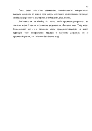 Отже, щодо екологічно виваженого, невиснажливого використання
ресурсів заказника, то значну роль мають відігравати контрольована заготівля
лікарської сировини та збір грибів, а передусім бджільництво.
Бджільництво, на відміну від інших видів природокористування, не
завдасть жодної шкоди рослинному угрупованню Липового гаю. Тому саме
бджільництво має стати основним видом природокористування на даній
території, таке використання ресурсів є найбільш доцільним як з
природоохоронної, так і з економічної точок зору.
36
 