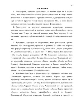 ВИСНОВКИ
1. Дендрофлора заказника представлена 10 видами дерев та 8 видами
кущів, Липа серцелиста (Tilia cordata) (індекс домінування 0,7–0,9) є видом-
домінантом на більший частині території заказника, субдомінантом виступає
Дуб звичайний. (Quercus robur) (індекс домінування 0,3) , ці види рослин
найчастіше виступають едифікаторами в місцевих фітоасоціаціях.
2. Таксономічні та ценотичні дослідження дендрофлори заказника
показали значну неоднорідність видового складу дендрофлори різних частин
Липового гаю. Усього на території заказника нами було виявлено 3 типи
рослинних угруповань: дубово-липовий ліс, липовий ліс та березово-вільховий
ліс.
3. Ценотична структура та флористичне ядро угрупування дубово-
липового лісу. Двох’ярусний деревостан із густиною 214 дерев / га. Перший
ярус формує едифікатор Дуб звичайний (Quercus robur) ( індекс домінування
0,4 ), який має висоту 20-22 м. Другий ярус (14–18 м) утворює Липа серцелиста
(Tilia cordata) (індекс домінування 0,4–0,5). Поодиноко трапляються Клен
гостролистий (Acer platanoides), Черешня (Cerasus avium). Чагарниковий ярус
не виражений, поодиноко зростають Ліщина звичайна (Corylus avellana),
Берескле́т борода́вчастий (Euonymus verrucosus) та Бузина чорна (Sambucus
nigra .). Формація розміщена в південній частині заказника і займає площу
близько 10 га, що становить 33% площі заказника.
4. Ценотична структура та флористичне ядро угрупування липового лісу.
Одноярусний деревостан, густиною 230 дерев/га. Перший ярус формує
едифікатор Липа серцелиста (Tiliа cordata), рослини якої сягають висоти 18-20
метрів (індекс домінування і 0,8–0,9). Поодиноко трапляються Дуб звичайний
(Quercus robur), Черешня (Cerasus avium). Чагарниковий ярус не виражений,
поодиноко зростають Ліщина звичайна (Corylus avellana), Жостер проносний
(Rhamnus cathartica), Бузина чорна (Sambucus nigra .) та Берескле́т
борода́вчастий (Euonymus verrucosus). Формація розміщена в західній та
37
 