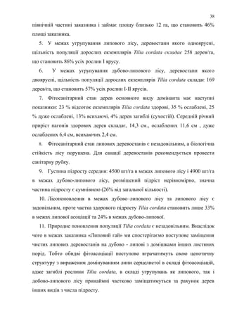 північній частині заказника і займає площу близько 12 га, що становить 46%
площі заказника.
5. У межах угрупування липового лісу, деревостани якого одноярусні,
щільність популяції дорослих екземплярів Tilia cordata складає 258 дерев/га,
що становить 86% усіх рослин І ярусу.
6. У межах угрупування дубово-липового лісу, деревостани якого
двоярусні, щільність популяції дорослих екземплярів Tilia cordata складає 169
дерев/га, що становить 57% усіх рослин І-ІІ ярусів.
7. Фітосанітарний стан дерев основного виду домінанта має наступні
показники: 23 % відсоток екземплярів Tilia cordata здорові, 35 % ослаблені, 25
% дуже ослаблені, 13% всихаючі, 4% дерев загиблі (сухостій). Середній річний
приріст пагонів здорових дерев складає, 14,3 см., ослаблених 11,6 см , дуже
ослаблених 6,4 см, всихаючих 2,4 см.
8. Фітосанітарний стан липових деревостанів є незадовільним, а біологічна
стійкість лісу порушена. Для санації деревостанів рекомендується провести
санітарну рубку.
9. Густина підросту середня: 4500 шт/га в межах липового лісу і 4900 шт/га
в межах дубово-липового лісу, розміщений підріст нерівномірно, значна
частина підросту є сумнівною (26% від загальної кількості).
10. Лісопоновлення в межах дубово–липового лісу та липового лісу є
задовільним, проте частка здорового підросту Tilia cordata становить лише 33%
в межах липової асоціації та 24% в межах дубово-липової.
11. Природне поновлення популяції Tilia cordata є незадовільним. Внаслідок
чого в межах заказника «Липовий гай» ми спостерігаємо поступове заміщення
чистих липових деревостанів на дубово - липові з домішками інших листяних
порід. Тобто обидві фітоасоціації поступово втрачатимуть свою ценотичну
структуру з вираженим домінуванням липи серцелистої в складі фітоасоціацій,
адже загиблі рослини Tilia cordata, в складі угрупувань як липового, так і
добово-липового лісу принаймні частково заміщатимуться за рахунок дерев
інших видів з числа підросту.
38
 
