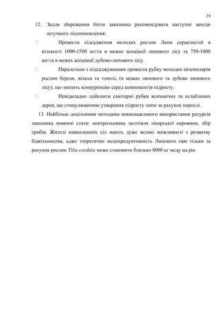 12. Задля збереження біоти заказника рекомендувати наступні заходи
штучного лісопоновлення:
 Провести підсадження молодих рослин Липи серцелистої в
кількості 1000-1500 шт/га в межах асоціації липового лісу та 750-1000
шт/га в межах асоціації дубово-липового лісу.
 Паралельно з підсаджуванням провести рубку молодих екземплярів
рослин берези, вільхи та тополі, (в межах липового та дубово липового
лісу), що знизить конкуренцію серед компонентів підросту.
 Невідкладно здійснити санітарні рубки всихаючих та ослаблених
дерев, що стимулюватиме утворення підросту липи за рахунок порослі.
13. Найбільш доцільними методами невиснажливого використання ресурсів
заказника повинні стати: контрольована заготівля лікарської сировини, збір
грибів. Жителі навколишніх сіл мають дуже великі можливості з розвитку
бджільництва, адже теоретично медопродуктивність Липового гаю тільки за
рахунок рослин Tilia cordata може становити близько 8000 кг меду на рік.
39
 