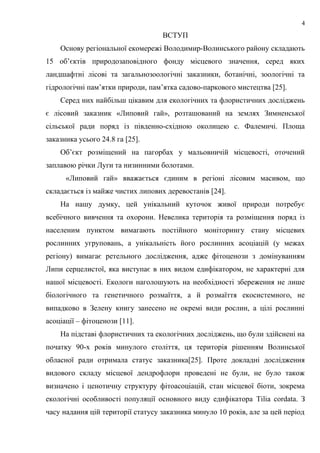 ВСТУП
Основу регіональної екомережі Володимир-Волинського району складають
15 об’єктів природозаповідного фонду місцевого значення, серед яких
ландшафтні лісові та загальнозоологічні заказники, ботанічні, зоологічні та
гідрологічні пам’ятки природи, пам’ятка садово-паркового мистецтва [25].
Серед них найбільш цікавим для екологічних та флористичних досліджень
є лісовий заказник «Липовий гай», розташований на землях Зимненської
сільської ради поряд із південно-східною околицею с. Фалемичі. Площа
заказника усього 24.8 га [25].
Об’єкт розміщений на пагорбах у мальовничій місцевості, оточений
заплавою річки Луги та низинними болотами.
«Липовий гай» вважається єдиним в регіоні лісовим масивом, що
складається із майже чистих липових деревостанів [24].
На нашу думку, цей унікальний куточок живої природи потребує
всебічного вивчення та охорони. Невелика територія та розміщення поряд із
населеним пунктом вимагають постійного моніторингу стану місцевих
рослинних угруповань, а унікальність його рослинних асоціацій (у межах
регіону) вимагає ретельного дослідження, адже фітоценози з домінуванням
Липи серцелистої, яка виступає в них видом едифікатором, не характерні для
нашої місцевості. Екологи наголошують на необхідності збереження не лише
біологічного та генетичного розмаїття, а й розмаїття екосистемного, не
випадково в Зелену книгу занесено не окремі види рослин, а цілі рослинні
асоціації – фітоценози [11].
На підставі флористичних та екологічних досліджень, що були здійснені на
початку 90-х років минулого століття, ця територія рішенням Волинської
обласної ради отримала статус заказника[25]. Проте докладні дослідження
видового складу місцевої дендрофлори проведені не були, не було також
визначено і ценотичну структуру фітоасоціацій, стан місцевої біоти, зокрема
екологічні особливості популяції основного виду едифікатора Tilia cordata. З
часу надання цій території статусу заказника минуло 10 років, але за цей період
4
 