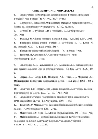 СПИСОК ВИКОРИСТАНИХ ДЖЕРЕЛ
1. Закон України «Про природно-заповідний фонд України» //Відомості
Верховної Ради України (ВВР).- 1992.- N 34.- ст.502.
2. Андронов Н., Богданов П. Определитель древесных растений по листям. -
Л.: Изд-во Ленинградского университета. - 1974 234 с. (Рос).
3. Атрохин В. Г., Кузнецов Г. В. Лесоводство.- М.: Агропромиздат, 1-
989. (Рос).
4. Булава Л. М. Фізична географія України, 8 клас. - К.: Ангро Плюс,- 2008.
5. Визначник вищих рослин України // Доброчаєва Д. Н., Котов М.
Н.,Проскурін Ю. К. – К.: Наук. думка, -1987.
6. Виробнича енциклопедія бджільництва. — К. : Урожай, -1966.
7. Григора І.М., Соломаха В.А. Основи фітоценології - Київ:
Фітосоціоцентр, 2000. — 240 с.
8. Забокрицька М.Р., Хільчевський В.К., Манченко А.П. Гідроекологічний
стан басейну Західного Бугу на території України. - К.: Ніка-Центр, -2006. - 184
с.
9. Загреев В.В., Сухих В.И., Швиденко А.З., Гусев.Н.Н., Мошкалев А.Г.
Общесоюзные нормативы для таксации лесов . - М.: Колос.-1992.-. 495 с
(Рос).
10. Залепухин В.В Теоретические аспекты биразнообразия учебное пособие -
Волгоград: Изд-во Волги, -2003. - С. 169. - 192 с. (Рос).
11. Зелена книга України /під загальною редакцією члена-кореспондента
НАН України Я.П. Дідуха – К.: Альтерпрес, -2009. – 448 с.
12. Казаков Є. О. Методологічні основи постановки експерименту з фізіології
рослин. – К.: Фітосоціоцентр, 2000. – 272 с.
13. Мурахтанов Е. С. Липа. - М.: Лесная промышленность, 1981. – 80 с. (Рос).
14. Мегалінський П.М. Природне відновленнясосни. Результати наукових
досліджень по лісових культурах у боярському дослідному лісгоспі. -
К.:УАСГН - 1960. - Т.1., - С.79-85.
40
 