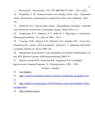 15. Мелехов И.С. Лесоводство. – М.: ГОУ ВПО МГУЛ, 2007. – 324 с. (Рос).
16. Нетробчук І. М. Геоекологічний стан басейну річки Луга. //Науковий
вісник Волинського національного університету імені Лесі Українки, -2011. –
15с.
17. Никитюк М.А. Екологічний проект. Дендрофлора заказника «липовий
гай» екологічні, созологічні та таксаційні аспекти. Зимне 2014. 31 с.
18. Свириденко В. Є., Киричок Л. С., Бабіч О. Г. Практикум з лісівництва.
Навчальний посібник. -–К.: Арістей, 2006. – 416 с.
19. Стеценко М.П., Парчук Г.В., Петрович О.З., Борейко В.Є., Сесін В.А.
Концептуальні засади еколого-освітньої діяльності в природно-заповідних
установах України.-К.:Логос,-2005.-16с.
20. Формування регіональних схем екомережі (методичні рекомендації) /За
ред. Ю.Г.Шеляга-Сосонко.-Київ:Фітосоціоцентр,-2004.-71с
21. Шеляг-Сосонко Ю.Р., Осычнюк В.В., Андриенко Т.Л. География
растительного покрова Украины.– К.: Наукова думка, -1980. – 288 с.
Інтернет - ресурси
22. uk.wikipedia
23. http://volynlis.at.ua/index/volodimir_volinske_lisomislivske_gospodarstvo/0-
13
24. http://ukrbukva.net/print:page,1,66794-Prirodn-o-zapov-dn-kompleksi-Volins-
ko-oblast.html
25. http://vseslova.com.ua
41
 