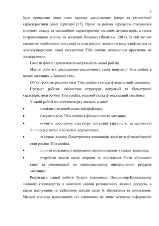 було проведено лише одне наукове дослідження флори та екологічної
характеристики даної території [17]. Проте ця робота передусім стосувалася
видового складу та таксаційних характеристик місцевих деревостанів, а також
антропогенного впливу на місцевий біоценоз (Никитюк, 2014). В той же час
екологічні особливості популяції та стан рослин головного виду едифікатора та
ценозоутворювача даної екосистеми Tilia cordata залишилися практично не
дослідженими
Саме ці факти і зумовлюють актуальність нашої роботи.
Метою роботи є дослідження екологічного стану популяції Tilia cordata в
межах заказника «Липовий гай».
Об’єкт роботи: рослини виду Tilia cordata в складі фітоасоціацій заказника.
Предмет роботи: екологічна структура популяції та біометричні
характеристики особин Tilia cordatа, видовий склад фітоасоціацій заказника
У своїй роботі ми поставили ряд завдань, а саме:
• дослідити видовий склад дендрофлори,
• з’ясувати роль Tilia cordata в фітоасоціаціях заказника,
• вивчити просторову структуру популяції (ярусність, та щільність)
Липи серцелистої в місцевих деревостанах,
• на основі аналізу біометричних показників дослідити фітосанітарний
стан рослин Tilia cordata,
• оцінити можливості природного лісопоновлення в межах заказника,
• розробити заходи щодо охорони та поновлення біоти «Липового
гаю» та рекомендації по невиснажливому використанню ресурсів
заказника.
Результати нашої роботи будуть корисними Володимир-Волинському
лісовому господарству в контексті оцінки регіональних лісових ресурсів, а
також планування та здійснення заходів щодо їх збереження та поновлення.
Місцеві громади навколишніх сіл отримають не лише вичерпну інформацію
5
 
