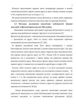 Кількість представників окремих видів дендрофлори рахували в кожній
типовій фітоасоціації, окремо в межах ярусу на трьох типових ділянках площею
в 10 а, ектрополюючи дані на площу в 1 га.
На основі визначення видового складу фітоценозу, а також даних підрахунку
індексів домінування, визначали цинотичне ядро та структуру біоценозу.
1.2 Методика дослідження екологічних особливостей місцевої
популяції, та фітосанітарного рослин Tilia cordata.
Важливими показниками просторової структури фітоасоціації в цілому та
окремих популяцій рослин зокрема є ярусність та густота рослин [7].
Ярусність (у фітоценозах) - вертикальне розчленовування співтовариств рослин
— фітоценозів на яруси, тобто на досить чітко відмежовані горизонти
концентрації діяльних органів рослин [7] , [26].
За формою насадження може бути просте (одноярусне) і складне
(багатоярусне). Існують певні критерії, за якими можна виділити ярус. Так, ярус
можна виділити, якщо середні висоти дерев в першому ярусі насадження вищі,
ніж середня висота другого ярусу на 15% і більше [18]. В іншому випадку
вважається, що в насадженні є окремі дерева, які виявилися вищими або
нижчими основного ярусу. Якщо висота другого ярусу менша половини висоти
першого ярусу, то вважається, що наявний не другий ярус, а підріст [18].
Густоту, тобто кількість дерев на площі в 1 га, було досліджено методом
підрахунків кількості дерев на обраних для дослідження ділянках площею 10
арів з наступним визначенням середньої густоти і екстраполяцією даних на
площу в 1 га. Як альтернатива цьому методу, на інших пробних ділянках
визначалися середні відстані між двома деревами, отримані результати
зіставлялися з таблицею залежності кількості дерев від середньої відстані між
деревами (за Саліковим Н. Я.) [9].
Оцінка фітосанітарного стану дорослих екземплярів популяції Липи
серцелистої проводилася на основі біоіндикаторної методики вивчення стану
листяних насаджень за ступенем пошкодження трутовиками [9],[15].
7
 