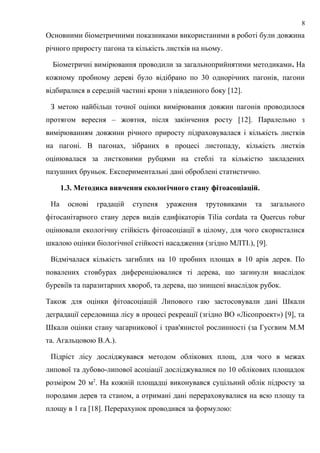 Основними біометричними показниками використаними в роботі були довжина
річного приросту пагона та кількість листків на ньому.
Біометричні вимірювання проводили за загальноприйнятими методиками. На
кожному пробному дереві було відібрано по 30 однорічних пагонів, пагони
відбиралися в середній частині крони з південного боку [12].
З метою найбільш точної оцінки вимірювання довжин пагонів проводилося
протягом вересня – жовтня, після закінчення росту [12]. Паралельно з
вимірюванням довжини річного приросту підраховувалася і кількість листків
на пагоні. В пагонах, зібраних в процесі листопаду, кількість листків
оцінювалася за листковими рубцями на стеблі та кількістю закладених
пазушних бруньок. Експериментальні дані оброблені статистично.
1.3. Методика вивчення екологічного стану фітоасоціацій.
На основі градацій ступеня ураження трутовиками та загального
фітосанітарного стану дерев видів едифікаторів Tilia соrdata та Quercus robur
оцінювали екологічну стійкість фітоасоціації в цілому, для чого скористалися
шкалою оцінки біологічної стійкості насадження (згідно МЛТІ.), [9].
Відмічалася кількість загиблих на 10 пробних площах в 10 арів дерев. По
повалених стовбурах диференціювалися ті дерева, що загинули внаслідок
буревіїв та паразитарних хвороб, та дерева, що знищені внаслідок рубок.
Також для оцінки фітоасоціацій Липового гаю застосовували дані Шкали
деградації середовища лісу в процесі рекреації (згідно ВО «Лісопроект») [9], та
Шкали оцінки стану чагарникової і трав'янистої рослинності (за Гусєвим М.М
та. Агальцовою В.А.).
Підріст лісу досліджувався методом облікових площ, для чого в межах
липової та дубово-липової асоціації досліджувалися по 10 облікових площадок
розміром 20 м2
. На кожній площадці виконувався суцільний облік підросту за
породами дерев та станом, а отримані дані перераховувалися на всю площу та
площу в 1 га [18]. Перерахунок проводився за формулою:
8
 