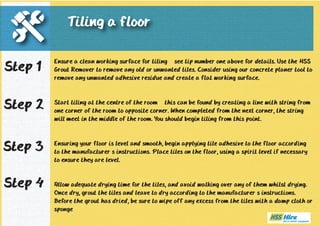 Ensure a clean working surface for tiling – see tip number one above for details. Use the HSS 
Grout Remover to remove any old or unwanted tiles. Consider using our concrete planer tool to 
remove any unwanted adhesive residue and create a flat working surface. 
Start tiling at the centre of the room – this can be found by creating a line with string from 
one corner of the room to opposite corner. When completed from the next corner, the string 
will meet in the middle of the room. You should begin tiling from this point. 
Ensuring your floor is level and smooth, begin applying tile adhesive to the floor according 
to the manufacturer’s instructions. Place tiles on the floor, using a spirit level if necessary 
to ensure they are level. 
Allow adequate drying time for the tiles, and avoid walking over any of them whilst drying. 
Once dry, grout the tiles and leave to dry according to the manufacturer’s instructions. 
Before the grout has dried, be sure to wipe off any excess from the tiles with a damp cloth or 
sponge 
Step 1 
Step 2 
Step 3 
Tiling a floor 
Step 4 

