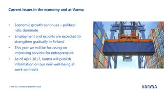 Current issues in the economy and at Varma
• Economic growth continues – political
risks dominate
• Employment and exports are expected to
strengthen gradually in Finland
• This year we will be focussing on
improving services for entrepreneurs
• As of April 2017, Varma will publish
information on our new well-being at
work contracts
15 Feb 2017 | Financial Statement 2016
 