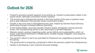 Outlook for 2026
• Finland’s economic growth appears to be picking up. Growth is particularly visible in the
export sector, although consumers remain cautious.
• The turnaround in employment growth in the final quarter of the year is positive news
and is also reflected in the pension sector’s premiums written.
• Growth in the euro area is strengthening this year, helped by German fiscal stimulus,
particularly through increased defense spending.
• In the United States, economic growth remains steady. Alongside a strong services
sector, the manufacturing sector is also returning to a growth trajectory.
• Markets remain cautious regarding public sector deficits and sustainability, which, at
worst, could limit investment in infrastructure, climate change mitigation, and research
and development.
• The pension reform is set to be submitted to Parliament as a legislative proposal during
the spring.
• The government is preparing a proposal to reform the pension system for entrepreneurs.
• Veritas is developing a new customer-focused strategy.
19
 