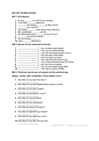 BÀI TẬP THÌ HIỆN TẠI ĐƠN
BÀI 1. Chia động từ
1. He (go)_________to work by bus everyday.
2. I (not hate)_________eating fish.
3. _________she (teach)_________at ABC school?
4. _________you a doctor?
5. John (play)_________video games every afternoon.
6. Mai usually (get)_________up late.
7. My father always (go)_________to bed at 10 p.m
8. _________you and Liz friends?
9. He (not smoke)_________.
10. I (be)_________Vietnamese.
BÀI 2. Đặt câu hỏi cho những câu trả lời sau
1. ____________________? – No, he doesn’t play football.
2. ____________________? – Yes, I go to school everyday.
3. ____________________? – Yes, the train always leaves at 2 p.m
4. ____________________? – No, they aren’t classmates.
5. ____________________? – Yes, my sister is a nurse.
6. ____________________? – No, I don’t like this kind of music.
7. ____________________? – Yes, I enjoy watching Game Of Thrones.
8. ____________________? – No, he is not an engineer.
9. ____________________? – No, my uncle doesn’t teach Math.
10. ____________________? – Yes, trap is a genre of EDM.
BÀI 3. Trả lời các câu hỏi sau với trạng từ chỉ tần suất thích hợp
Always, usually, often, sometimes, rarely, seldom, never
1. How often do you wear this dress?
____________________.
2. How often do you eat breakfast before going to school?
____________________.
3. How often do you learn English?
____________________.
4. How often do you listen to music?
____________________.
5. How often do you go fishing?
____________________.
6. How often do you read books?
____________________.
7. How often do you go to the gym?
____________________.
8. How often do fight with your friends?
____________________.
9. How often do you clean your room?
____________________.
10. How often do you play with your pet?
____________________.
BY NGUYỄN DIỆU VY FROM RISE TUTOR CLUB
 