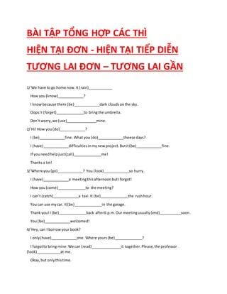 BÀI TẬP TỔNG HỢP CÁC THÌ
HIỆN TẠI ĐƠN - HIỆN TẠI TIẾP DIỄN
TƯƠNG LAI ĐƠN – TƯƠNG LAI GẦN
1/ We have to go home now.It (rain)____________
How you(know)_____________?
I knowbecause there (be)_____________dark cloudsonthe sky.
Oops!I (forget)______________to bringthe umbrella.
Don’t worry,we (use)_______________mine.
2/ Hi! How you(do)_____________?
I (be)_____________fine. What you (do)_____________theese days?
I (have)_____________difficultiesinmynew project.Butit(be)_____________fine.
If youneedhelpjust(call)______________me!
Thanks a lot!
3/ Where you (go)_____________? You (look)_____________so hurry.
I (have)_____________a meetingthisafternoonbutIforgot!
How you(come)______________to the meeting?
I can’t (catch)_____________a taxi.It (be)______________the rushhour.
You can use mycar. It(be)______________in the garage.
Thank you!I (be)______________back after6 p.m.Our meetingusually(end)___________soon.
You (be)_____________welcomed!
4/ Hey,can I borrowyour book?
I only(have)_____________one. Where yours(be)______________?
I forgotto bring mine.We can (read)_______________it together.Please,the professor
(look)____________at me.
Okay,but onlythistime.
 