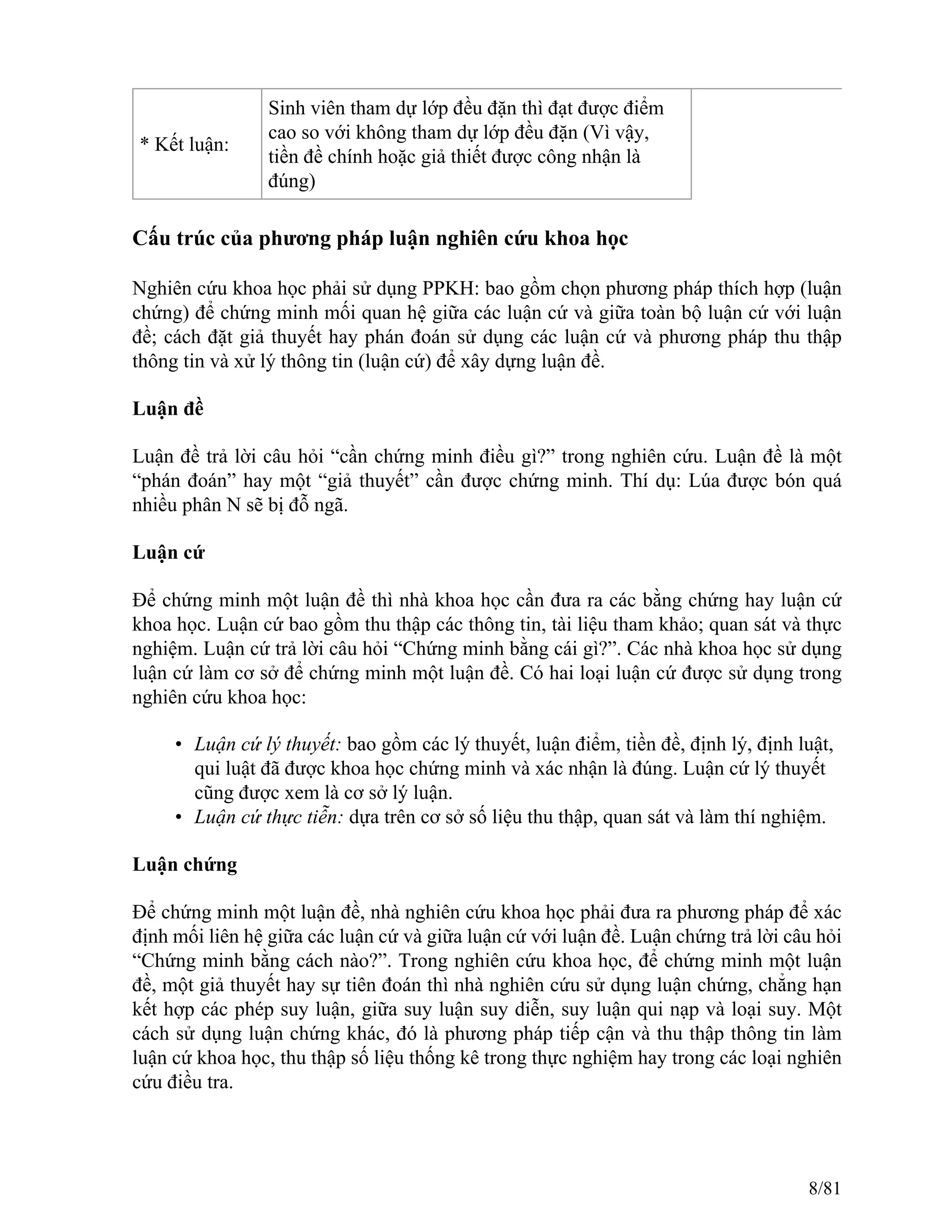 * Kết luận:
Sinh viên tham dự lớp đều đặn thì đạt được điểm
cao so với không tham dự lớp đều đặn (Vì vậy,
tiền đề chính hoặc giả thiết được công nhận là
đúng)
Cấu trúc của phương pháp luận nghiên cứu khoa học
Nghiên cứu khoa học phải sử dụng PPKH: bao gồm chọn phương pháp thích hợp (luận
chứng) để chứng minh mối quan hệ giữa các luận cứ và giữa toàn bộ luận cứ với luận
đề; cách đặt giả thuyết hay phán đoán sử dụng các luận cứ và phương pháp thu thập
thông tin và xử lý thông tin (luận cứ) để xây dựng luận đề.
Luận đề
Luận đề trả lời câu hỏi “cần chứng minh điều gì?” trong nghiên cứu. Luận đề là một
“phán đoán” hay một “giả thuyết” cần được chứng minh. Thí dụ: Lúa được bón quá
nhiều phân N sẽ bị đỗ ngã.
Luận cứ
Để chứng minh một luận đề thì nhà khoa học cần đưa ra các bằng chứng hay luận cứ
khoa học. Luận cứ bao gồm thu thập các thông tin, tài liệu tham khảo; quan sát và thực
nghiệm. Luận cứ trả lời câu hỏi “Chứng minh bằng cái gì?”. Các nhà khoa học sử dụng
luận cứ làm cơ sở để chứng minh một luận đề. Có hai loại luận cứ được sử dụng trong
nghiên cứu khoa học:
• Luận cứ lý thuyết: bao gồm các lý thuyết, luận điểm, tiền đề, định lý, định luật,
qui luật đã được khoa học chứng minh và xác nhận là đúng. Luận cứ lý thuyết
cũng được xem là cơ sở lý luận.
• Luận cứ thực tiễn: dựa trên cơ sở số liệu thu thập, quan sát và làm thí nghiệm.
Luận chứng
Để chứng minh một luận đề, nhà nghiên cứu khoa học phải đưa ra phương pháp để xác
định mối liên hệ giữa các luận cứ và giữa luận cứ với luận đề. Luận chứng trả lời câu hỏi
“Chứng minh bằng cách nào?”. Trong nghiên cứu khoa học, để chứng minh một luận
đề, một giả thuyết hay sự tiên đoán thì nhà nghiên cứu sử dụng luận chứng, chẳng hạn
kết hợp các phép suy luận, giữa suy luận suy diễn, suy luận qui nạp và loại suy. Một
cách sử dụng luận chứng khác, đó là phương pháp tiếp cận và thu thập thông tin làm
luận cứ khoa học, thu thập số liệu thống kê trong thực nghiệm hay trong các loại nghiên
cứu điều tra.
8/81
 