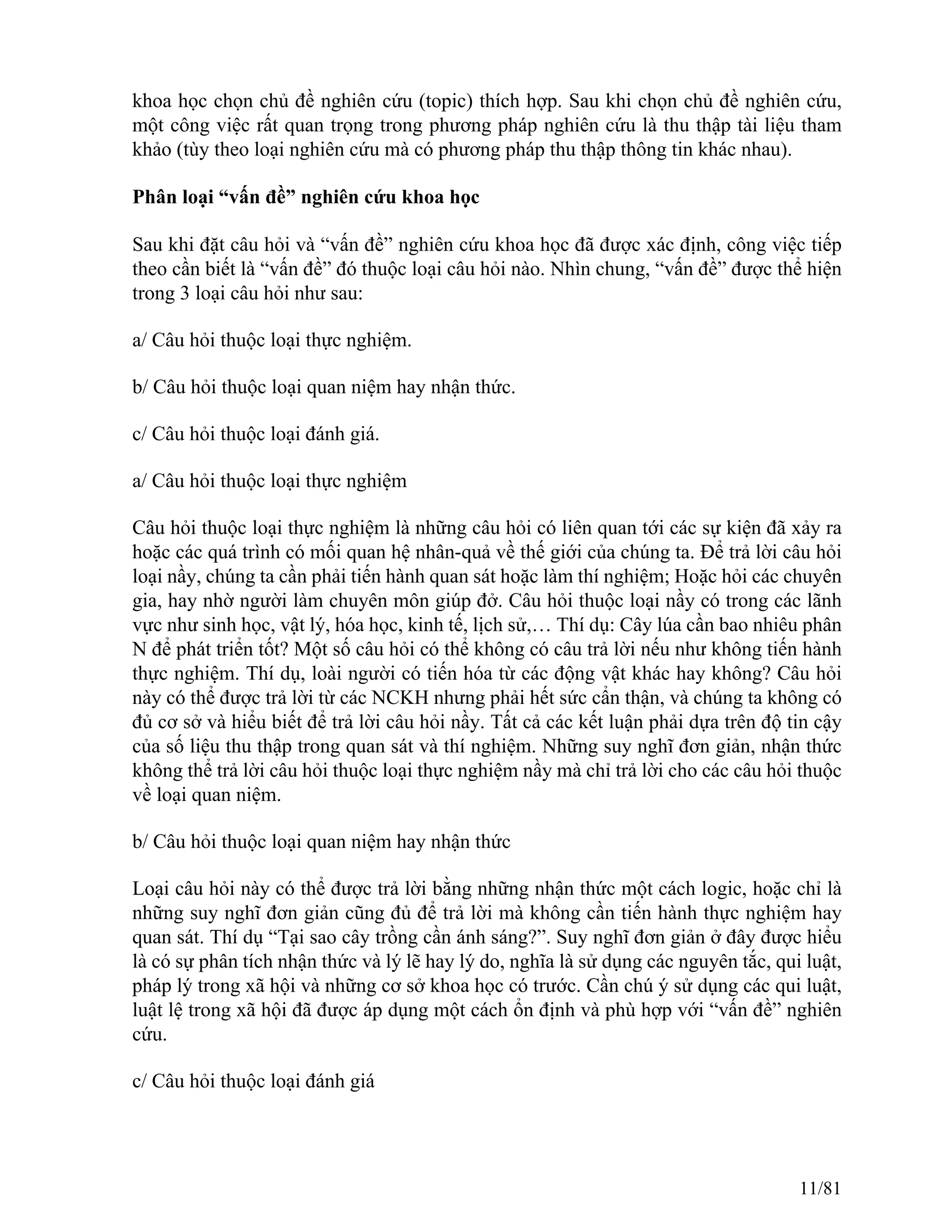 khoa học chọn chủ đề nghiên cứu (topic) thích hợp. Sau khi chọn chủ đề nghiên cứu,
một công việc rất quan trọng trong phương pháp nghiên cứu là thu thập tài liệu tham
khảo (tùy theo loại nghiên cứu mà có phương pháp thu thập thông tin khác nhau).
Phân loại “vấn đề” nghiên cứu khoa học
Sau khi đặt câu hỏi và “vấn đề” nghiên cứu khoa học đã được xác định, công việc tiếp
theo cần biết là “vấn đề” đó thuộc loại câu hỏi nào. Nhìn chung, “vấn đề” được thể hiện
trong 3 loại câu hỏi như sau:
a/ Câu hỏi thuộc loại thực nghiệm.
b/ Câu hỏi thuộc loại quan niệm hay nhận thức.
c/ Câu hỏi thuộc loại đánh giá.
a/ Câu hỏi thuộc loại thực nghiệm
Câu hỏi thuộc loại thực nghiệm là những câu hỏi có liên quan tới các sự kiện đã xảy ra
hoặc các quá trình có mối quan hệ nhân-quả về thế giới của chúng ta. Để trả lời câu hỏi
loại nầy, chúng ta cần phải tiến hành quan sát hoặc làm thí nghiệm; Hoặc hỏi các chuyên
gia, hay nhờ người làm chuyên môn giúp đở. Câu hỏi thuộc loại nầy có trong các lãnh
vực như sinh học, vật lý, hóa học, kinh tế, lịch sử,… Thí dụ: Cây lúa cần bao nhiêu phân
N để phát triển tốt? Một số câu hỏi có thể không có câu trả lời nếu như không tiến hành
thực nghiệm. Thí dụ, loài người có tiến hóa từ các động vật khác hay không? Câu hỏi
này có thể được trả lời từ các NCKH nhưng phải hết sức cẩn thận, và chúng ta không có
đủ cơ sở và hiểu biết để trả lời câu hỏi nầy. Tất cả các kết luận phải dựa trên độ tin cậy
của số liệu thu thập trong quan sát và thí nghiệm. Những suy nghĩ đơn giản, nhận thức
không thể trả lời câu hỏi thuộc loại thực nghiệm nầy mà chỉ trả lời cho các câu hỏi thuộc
về loại quan niệm.
b/ Câu hỏi thuộc loại quan niệm hay nhận thức
Loại câu hỏi này có thể được trả lời bằng những nhận thức một cách logic, hoặc chỉ là
những suy nghĩ đơn giản cũng đủ để trả lời mà không cần tiến hành thực nghiệm hay
quan sát. Thí dụ “Tại sao cây trồng cần ánh sáng?”. Suy nghĩ đơn giản ở đây được hiểu
là có sự phân tích nhận thức và lý lẽ hay lý do, nghĩa là sử dụng các nguyên tắc, qui luật,
pháp lý trong xã hội và những cơ sở khoa học có trước. Cần chú ý sử dụng các qui luật,
luật lệ trong xã hội đã được áp dụng một cách ổn định và phù hợp với “vấn đề” nghiên
cứu.
c/ Câu hỏi thuộc loại đánh giá
11/81
 