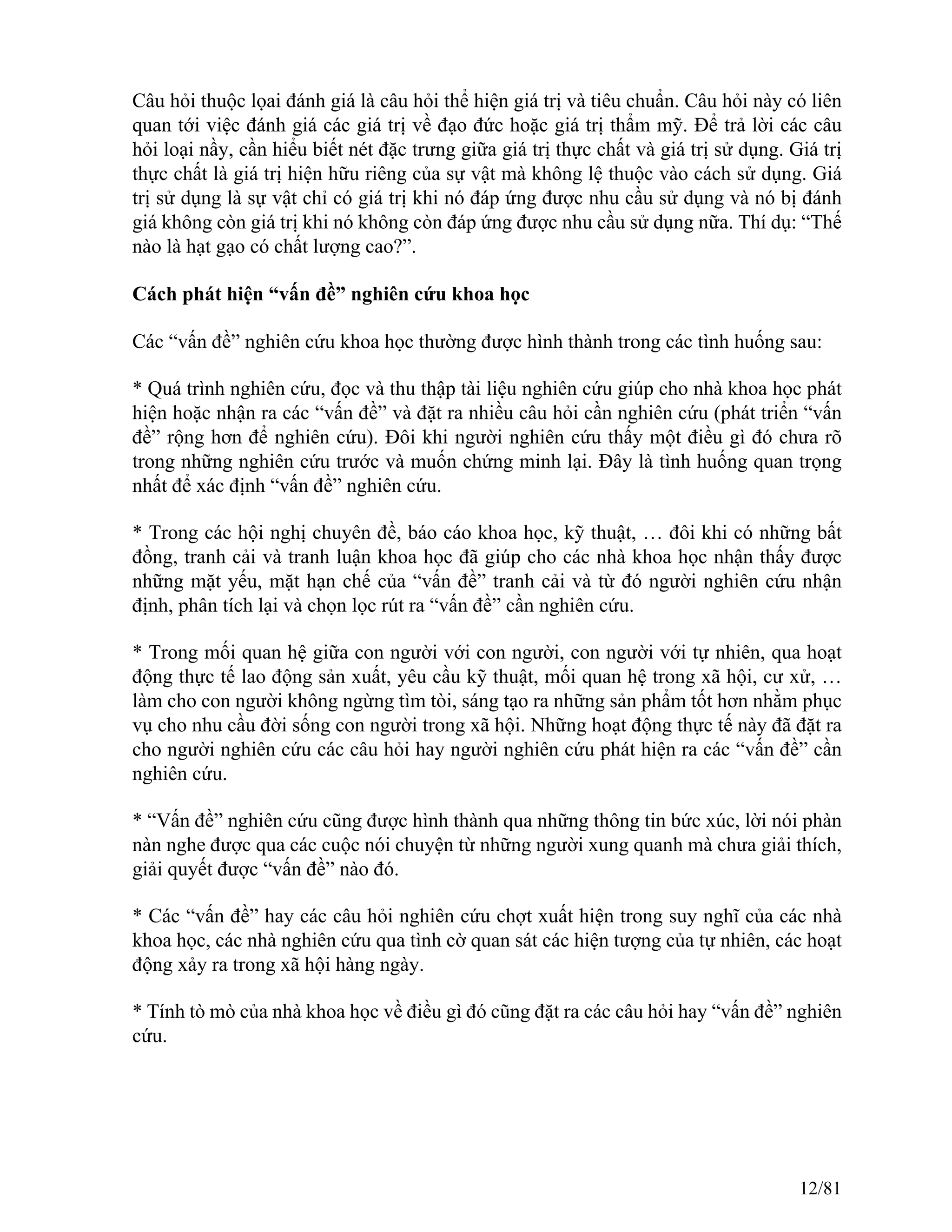 Câu hỏi thuộc lọai đánh giá là câu hỏi thể hiện giá trị và tiêu chuẩn. Câu hỏi này có liên
quan tới việc đánh giá các giá trị về đạo đức hoặc giá trị thẩm mỹ. Để trả lời các câu
hỏi loại nầy, cần hiểu biết nét đặc trưng giữa giá trị thực chất và giá trị sử dụng. Giá trị
thực chất là giá trị hiện hữu riêng của sự vật mà không lệ thuộc vào cách sử dụng. Giá
trị sử dụng là sự vật chỉ có giá trị khi nó đáp ứng được nhu cầu sử dụng và nó bị đánh
giá không còn giá trị khi nó không còn đáp ứng được nhu cầu sử dụng nữa. Thí dụ: “Thế
nào là hạt gạo có chất lượng cao?”.
Cách phát hiện “vấn đề” nghiên cứu khoa học
Các “vấn đề” nghiên cứu khoa học thường được hình thành trong các tình huống sau:
* Quá trình nghiên cứu, đọc và thu thập tài liệu nghiên cứu giúp cho nhà khoa học phát
hiện hoặc nhận ra các “vấn đề” và đặt ra nhiều câu hỏi cần nghiên cứu (phát triển “vấn
đề” rộng hơn để nghiên cứu). Đôi khi người nghiên cứu thấy một điều gì đó chưa rõ
trong những nghiên cứu trước và muốn chứng minh lại. Đây là tình huống quan trọng
nhất để xác định “vấn đề” nghiên cứu.
* Trong các hội nghị chuyên đề, báo cáo khoa học, kỹ thuật, … đôi khi có những bất
đồng, tranh cải và tranh luận khoa học đã giúp cho các nhà khoa học nhận thấy được
những mặt yếu, mặt hạn chế của “vấn đề” tranh cải và từ đó người nghiên cứu nhận
định, phân tích lại và chọn lọc rút ra “vấn đề” cần nghiên cứu.
* Trong mối quan hệ giữa con người với con người, con người với tự nhiên, qua hoạt
động thực tế lao động sản xuất, yêu cầu kỹ thuật, mối quan hệ trong xã hội, cư xử, …
làm cho con người không ngừng tìm tòi, sáng tạo ra những sản phẩm tốt hơn nhằm phục
vụ cho nhu cầu đời sống con người trong xã hội. Những hoạt động thực tế này đã đặt ra
cho người nghiên cứu các câu hỏi hay người nghiên cứu phát hiện ra các “vấn đề” cần
nghiên cứu.
* “Vấn đề” nghiên cứu cũng được hình thành qua những thông tin bức xúc, lời nói phàn
nàn nghe được qua các cuộc nói chuyện từ những người xung quanh mà chưa giải thích,
giải quyết được “vấn đề” nào đó.
* Các “vấn đề” hay các câu hỏi nghiên cứu chợt xuất hiện trong suy nghĩ của các nhà
khoa học, các nhà nghiên cứu qua tình cờ quan sát các hiện tượng của tự nhiên, các hoạt
động xảy ra trong xã hội hàng ngày.
* Tính tò mò của nhà khoa học về điều gì đó cũng đặt ra các câu hỏi hay “vấn đề” nghiên
cứu.
12/81
 