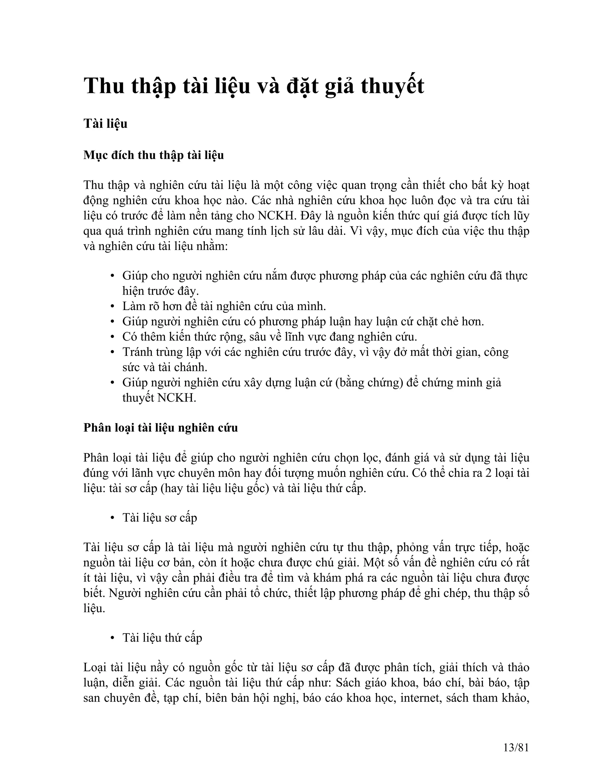 Thu thập tài liệu và đặt giả thuyết
Tài liệu
Mục đích thu thập tài liệu
Thu thập và nghiên cứu tài liệu là một công việc quan trọng cần thiết cho bất kỳ hoạt
động nghiên cứu khoa học nào. Các nhà nghiên cứu khoa học luôn đọc và tra cứu tài
liệu có trước để làm nền tảng cho NCKH. Đây là nguồn kiến thức quí giá được tích lũy
qua quá trình nghiên cứu mang tính lịch sử lâu dài. Vì vậy, mục đích của việc thu thập
và nghiên cứu tài liệu nhằm:
• Giúp cho người nghiên cứu nắm được phương pháp của các nghiên cứu đã thực
hiện trước đây.
• Làm rõ hơn đề tài nghiên cứu của mình.
• Giúp người nghiên cứu có phương pháp luận hay luận cứ chặt chẻ hơn.
• Có thêm kiến thức rộng, sâu về lĩnh vực đang nghiên cứu.
• Tránh trùng lập với các nghiên cứu trước đây, vì vậy đở mất thời gian, công
sức và tài chánh.
• Giúp người nghiên cứu xây dựng luận cứ (bằng chứng) để chứng minh giả
thuyết NCKH.
Phân loại tài liệu nghiên cứu
Phân loại tài liệu để giúp cho người nghiên cứu chọn lọc, đánh giá và sử dụng tài liệu
đúng với lãnh vực chuyên môn hay đối tượng muốn nghiên cứu. Có thể chia ra 2 loại tài
liệu: tài sơ cấp (hay tài liệu liệu gốc) và tài liệu thứ cấp.
• Tài liệu sơ cấp
Tài liệu sơ cấp là tài liệu mà người nghiên cứu tự thu thập, phỏng vấn trực tiếp, hoặc
nguồn tài liệu cơ bản, còn ít hoặc chưa được chú giải. Một số vấn đề nghiên cứu có rất
ít tài liệu, vì vậy cần phải điều tra để tìm và khám phá ra các nguồn tài liệu chưa được
biết. Người nghiên cứu cần phải tổ chức, thiết lập phương pháp để ghi chép, thu thập số
liệu.
• Tài liệu thứ cấp
Loại tài liệu nầy có nguồn gốc từ tài liệu sơ cấp đã được phân tích, giải thích và thảo
luận, diễn giải. Các nguồn tài liệu thứ cấp như: Sách giáo khoa, báo chí, bài báo, tập
san chuyên đề, tạp chí, biên bản hội nghị, báo cáo khoa học, internet, sách tham khảo,
13/81
 
