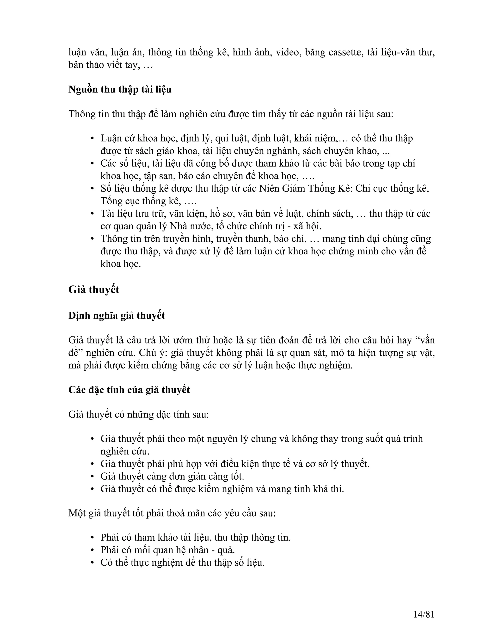 luận văn, luận án, thông tin thống kê, hình ảnh, video, băng cassette, tài liệu-văn thư,
bản thảo viết tay, …
Nguồn thu thập tài liệu
Thông tin thu thập để làm nghiên cứu được tìm thấy từ các nguồn tài liệu sau:
• Luận cứ khoa học, định lý, qui luật, định luật, khái niệm,… có thể thu thập
được từ sách giáo khoa, tài liệu chuyên nghành, sách chuyên khảo, ...
• Các số liệu, tài liệu đã công bố được tham khảo từ các bài báo trong tạp chí
khoa học, tập san, báo cáo chuyên đề khoa học, ….
• Số liệu thống kê được thu thập từ các Niên Giám Thống Kê: Chi cục thống kê,
Tổng cục thống kê, ….
• Tài liệu lưu trữ, văn kiện, hồ sơ, văn bản về luật, chính sách, … thu thập từ các
cơ quan quản lý Nhà nước, tổ chức chính trị - xã hội.
• Thông tin trên truyền hình, truyền thanh, báo chí, … mang tính đại chúng cũng
được thu thập, và được xử lý để làm luận cứ khoa học chứng minh cho vấn đề
khoa học.
Giả thuyết
Định nghĩa giả thuyết
Giả thuyết là câu trả lời ướm thử hoặc là sự tiên đoán để trả lời cho câu hỏi hay “vấn
đề” nghiên cứu. Chú ý: giả thuyết không phải là sự quan sát, mô tả hiện tượng sự vật,
mà phải được kiểm chứng bằng các cơ sở lý luận hoặc thực nghiệm.
Các đặc tính của giả thuyết
Giả thuyết có những đặc tính sau:
• Giả thuyết phải theo một nguyên lý chung và không thay trong suốt quá trình
nghiên cứu.
• Giả thuyết phải phù hợp với điều kiện thực tế và cơ sở lý thuyết.
• Giả thuyết càng đơn giản càng tốt.
• Giả thuyết có thể được kiểm nghiệm và mang tính khả thi.
Một giả thuyết tốt phải thoả mãn các yêu cầu sau:
• Phải có tham khảo tài liệu, thu thập thông tin.
• Phải có mối quan hệ nhân - quả.
• Có thể thực nghiệm để thu thập số liệu.
14/81
 