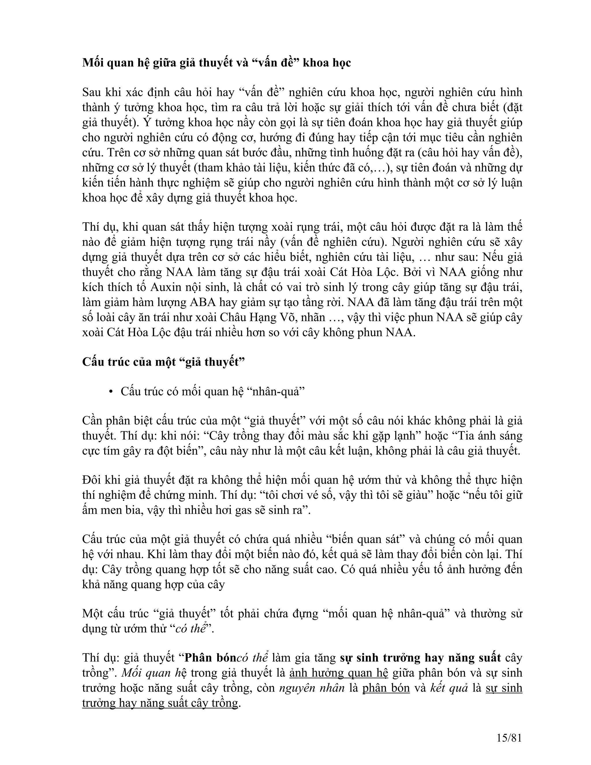 Mối quan hệ giữa giả thuyết và “vấn đề” khoa học
Sau khi xác định câu hỏi hay “vấn đề” nghiên cứu khoa học, người nghiên cứu hình
thành ý tưởng khoa học, tìm ra câu trả lời hoặc sự giải thích tới vấn đề chưa biết (đặt
giả thuyết). Ý tưởng khoa học nầy còn gọi là sự tiên đoán khoa học hay giả thuyết giúp
cho người nghiên cứu có động cơ, hướng đi đúng hay tiếp cận tới mục tiêu cần nghiên
cứu. Trên cơ sở những quan sát bước đầu, những tình huống đặt ra (câu hỏi hay vấn đề),
những cơ sở lý thuyết (tham khảo tài liệu, kiến thức đã có,…), sự tiên đoán và những dự
kiến tiến hành thực nghiệm sẽ giúp cho người nghiên cứu hình thành một cơ sở lý luận
khoa học để xây dựng giả thuyết khoa học.
Thí dụ, khi quan sát thấy hiện tượng xoài rụng trái, một câu hỏi được đặt ra là làm thế
nào để giảm hiện tượng rụng trái nầy (vấn đề nghiên cứu). Người nghiên cứu sẽ xây
dựng giả thuyết dựa trên cơ sở các hiểu biết, nghiên cứu tài liệu, … như sau: Nếu giả
thuyết cho rằng NAA làm tăng sự đậu trái xoài Cát Hòa Lộc. Bởi vì NAA giống như
kích thích tố Auxin nội sinh, là chất có vai trò sinh lý trong cây giúp tăng sự đậu trái,
làm giảm hàm lượng ABA hay giảm sự tạo tầng rời. NAA đã làm tăng đậu trái trên một
số loài cây ăn trái như xoài Châu Hạng Võ, nhãn …, vậy thì việc phun NAA sẽ giúp cây
xoài Cát Hòa Lộc đậu trái nhiều hơn so với cây không phun NAA.
Cấu trúc của một “giả thuyết”
• Cấu trúc có mối quan hệ “nhân-quả”
Cần phân biệt cấu trúc của một “giả thuyết” với một số câu nói khác không phải là giả
thuyết. Thí dụ: khi nói: “Cây trồng thay đổi màu sắc khi gặp lạnh” hoặc “Tia ánh sáng
cực tím gây ra đột biến”, câu này như là một câu kết luận, không phải là câu giả thuyết.
Đôi khi giả thuyết đặt ra không thể hiện mối quan hệ ướm thử và không thể thực hiện
thí nghiệm để chứng minh. Thí dụ: “tôi chơi vé số, vậy thì tôi sẽ giàu” hoặc “nếu tôi giữ
ấm men bia, vậy thì nhiều hơi gas sẽ sinh ra”.
Cấu trúc của một giả thuyết có chứa quá nhiều “biến quan sát” và chúng có mối quan
hệ với nhau. Khi làm thay đổi một biến nào đó, kết quả sẽ làm thay đổi biến còn lại. Thí
dụ: Cây trồng quang hợp tốt sẽ cho năng suất cao. Có quá nhiều yếu tố ảnh hưởng đến
khả năng quang hợp của cây
Một cấu trúc “giả thuyết” tốt phải chứa đựng “mối quan hệ nhân-quả” và thường sử
dụng từ ướm thử “có thể”.
Thí dụ: giả thuyết “Phân bóncó thể làm gia tăng sự sinh trưởng hay năng suất cây
trồng”. Mối quan hệ trong giả thuyết là ảnh hưởng quan hệ giữa phân bón và sự sinh
trưởng hoặc năng suất cây trồng, còn nguyên nhân là phân bón và kết quả là sự sinh
trưởng hay năng suất cây trồng.
15/81
 