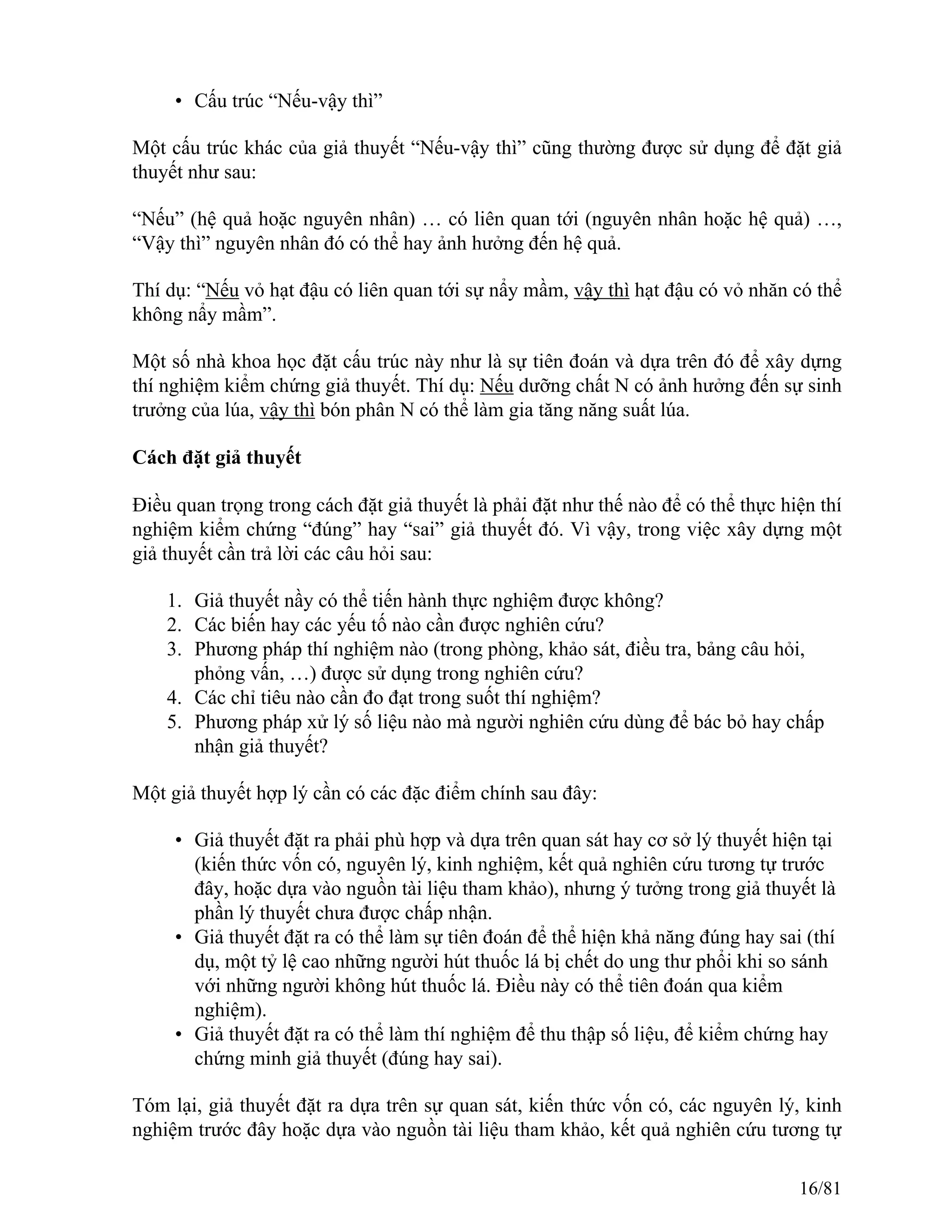 • Cấu trúc “Nếu-vậy thì”
Một cấu trúc khác của giả thuyết “Nếu-vậy thì” cũng thường được sử dụng để đặt giả
thuyết như sau:
“Nếu” (hệ quả hoặc nguyên nhân) … có liên quan tới (nguyên nhân hoặc hệ quả) …,
“Vậy thì” nguyên nhân đó có thể hay ảnh hưởng đến hệ quả.
Thí dụ: “Nếu vỏ hạt đậu có liên quan tới sự nẩy mầm, vậy thì hạt đậu có vỏ nhăn có thể
không nẩy mầm”.
Một số nhà khoa học đặt cấu trúc này như là sự tiên đoán và dựa trên đó để xây dựng
thí nghiệm kiểm chứng giả thuyết. Thí dụ: Nếu dưỡng chất N có ảnh hưởng đến sự sinh
trưởng của lúa, vậy thì bón phân N có thể làm gia tăng năng suất lúa.
Cách đặt giả thuyết
Điều quan trọng trong cách đặt giả thuyết là phải đặt như thế nào để có thể thực hiện thí
nghiệm kiểm chứng “đúng” hay “sai” giả thuyết đó. Vì vậy, trong việc xây dựng một
giả thuyết cần trả lời các câu hỏi sau:
1. Giả thuyết nầy có thể tiến hành thực nghiệm được không?
2. Các biến hay các yếu tố nào cần được nghiên cứu?
3. Phương pháp thí nghiệm nào (trong phòng, khảo sát, điều tra, bảng câu hỏi,
phỏng vấn, …) được sử dụng trong nghiên cứu?
4. Các chỉ tiêu nào cần đo đạt trong suốt thí nghiệm?
5. Phương pháp xử lý số liệu nào mà người nghiên cứu dùng để bác bỏ hay chấp
nhận giả thuyết?
Một giả thuyết hợp lý cần có các đặc điểm chính sau đây:
• Giả thuyết đặt ra phải phù hợp và dựa trên quan sát hay cơ sở lý thuyết hiện tại
(kiến thức vốn có, nguyên lý, kinh nghiệm, kết quả nghiên cứu tương tự trước
đây, hoặc dựa vào nguồn tài liệu tham khảo), nhưng ý tưởng trong giả thuyết là
phần lý thuyết chưa được chấp nhận.
• Giả thuyết đặt ra có thể làm sự tiên đoán để thể hiện khả năng đúng hay sai (thí
dụ, một tỷ lệ cao những người hút thuốc lá bị chết do ung thư phổi khi so sánh
với những người không hút thuốc lá. Điều này có thể tiên đoán qua kiểm
nghiệm).
• Giả thuyết đặt ra có thể làm thí nghiệm để thu thập số liệu, để kiểm chứng hay
chứng minh giả thuyết (đúng hay sai).
Tóm lại, giả thuyết đặt ra dựa trên sự quan sát, kiến thức vốn có, các nguyên lý, kinh
nghiệm trước đây hoặc dựa vào nguồn tài liệu tham khảo, kết quả nghiên cứu tương tự
16/81
 