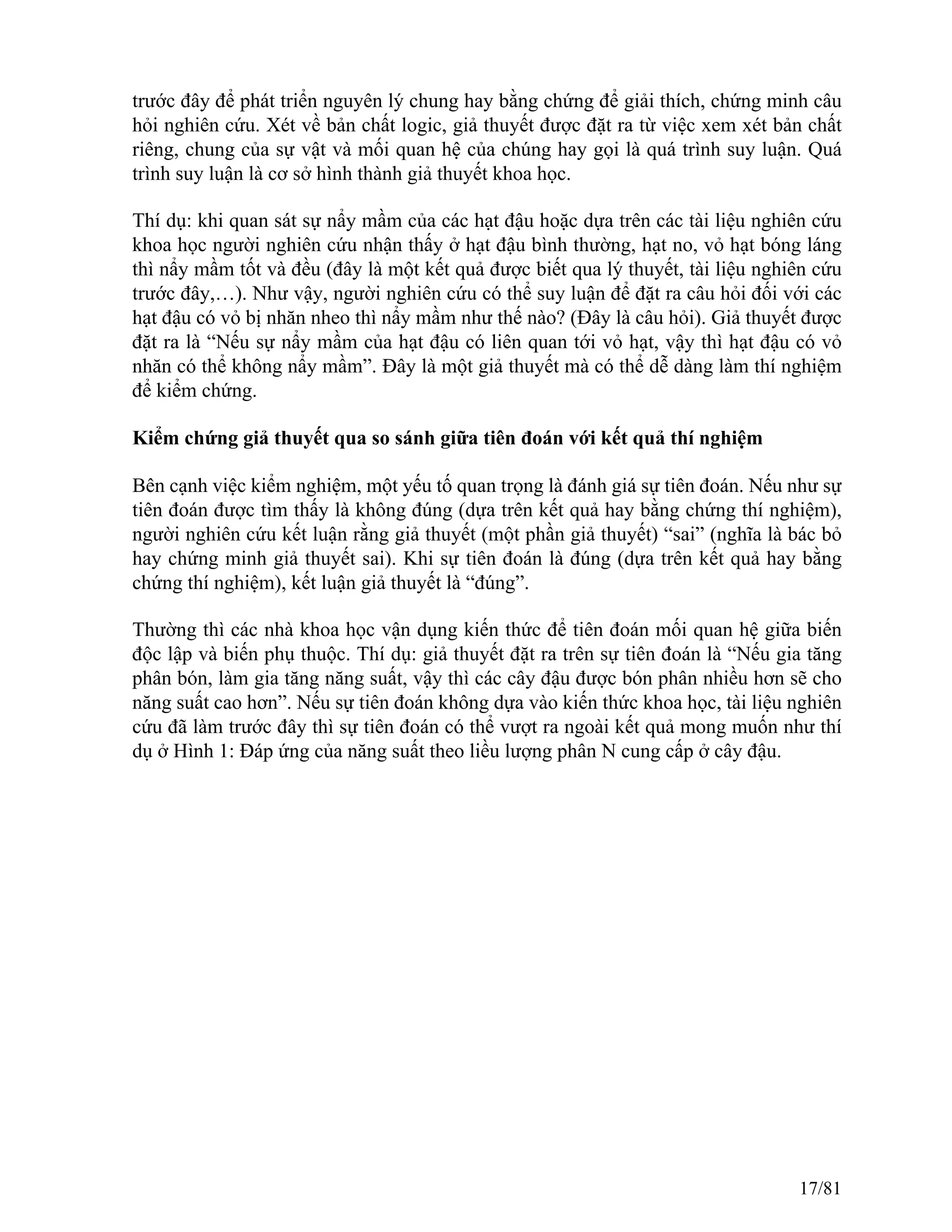 trước đây để phát triển nguyên lý chung hay bằng chứng để giải thích, chứng minh câu
hỏi nghiên cứu. Xét về bản chất logic, giả thuyết được đặt ra từ việc xem xét bản chất
riêng, chung của sự vật và mối quan hệ của chúng hay gọi là quá trình suy luận. Quá
trình suy luận là cơ sở hình thành giả thuyết khoa học.
Thí dụ: khi quan sát sự nẩy mầm của các hạt đậu hoặc dựa trên các tài liệu nghiên cứu
khoa học người nghiên cứu nhận thấy ở hạt đậu bình thường, hạt no, vỏ hạt bóng láng
thì nẩy mầm tốt và đều (đây là một kết quả được biết qua lý thuyết, tài liệu nghiên cứu
trước đây,…). Như vậy, người nghiên cứu có thể suy luận để đặt ra câu hỏi đối với các
hạt đậu có vỏ bị nhăn nheo thì nẩy mầm như thế nào? (Đây là câu hỏi). Giả thuyết được
đặt ra là “Nếu sự nẩy mầm của hạt đậu có liên quan tới vỏ hạt, vậy thì hạt đậu có vỏ
nhăn có thể không nẩy mầm”. Đây là một giả thuyết mà có thể dễ dàng làm thí nghiệm
để kiểm chứng.
Kiểm chứng giả thuyết qua so sánh giữa tiên đoán với kết quả thí nghiệm
Bên cạnh việc kiểm nghiệm, một yếu tố quan trọng là đánh giá sự tiên đoán. Nếu như sự
tiên đoán được tìm thấy là không đúng (dựa trên kết quả hay bằng chứng thí nghiệm),
người nghiên cứu kết luận rằng giả thuyết (một phần giả thuyết) “sai” (nghĩa là bác bỏ
hay chứng minh giả thuyết sai). Khi sự tiên đoán là đúng (dựa trên kết quả hay bằng
chứng thí nghiệm), kết luận giả thuyết là “đúng”.
Thường thì các nhà khoa học vận dụng kiến thức để tiên đoán mối quan hệ giữa biến
độc lập và biến phụ thuộc. Thí dụ: giả thuyết đặt ra trên sự tiên đoán là “Nếu gia tăng
phân bón, làm gia tăng năng suất, vậy thì các cây đậu được bón phân nhiều hơn sẽ cho
năng suất cao hơn”. Nếu sự tiên đoán không dựa vào kiến thức khoa học, tài liệu nghiên
cứu đã làm trước đây thì sự tiên đoán có thể vượt ra ngoài kết quả mong muốn như thí
dụ ở Hình 1: Đáp ứng của năng suất theo liều lượng phân N cung cấp ở cây đậu.
17/81
 